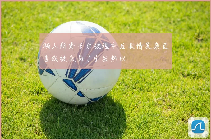 湖人新秀卡尔被选中后表情复杂直言我被交易了引发热议