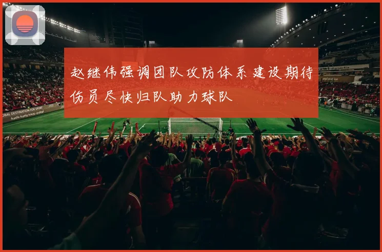 赵继伟强调团队攻防体系建设期待伤员尽快归队助力球队