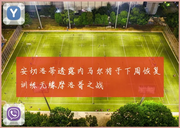 安切洛蒂透露内马尔将于下周恢复训练无缘摩洛哥之战