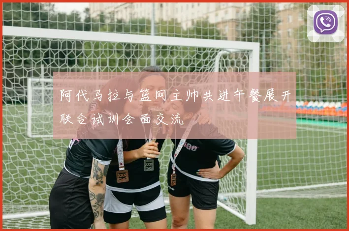 阿代马拉与篮网主帅共进午餐展开联合试训会面交流