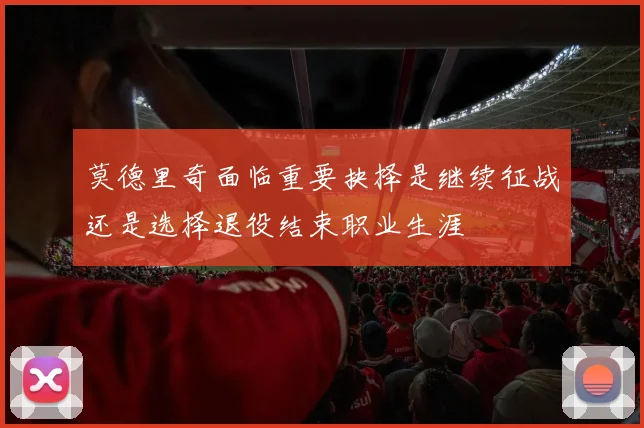 莫德里奇面临重要抉择是继续征战还是选择退役结束职业生涯