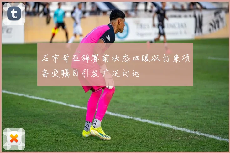 石宇奇亚锦赛前状态回暖双打兼项备受瞩目引发广泛讨论