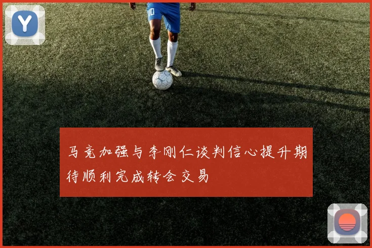 马竞加强与李刚仁谈判信心提升期待顺利完成转会交易