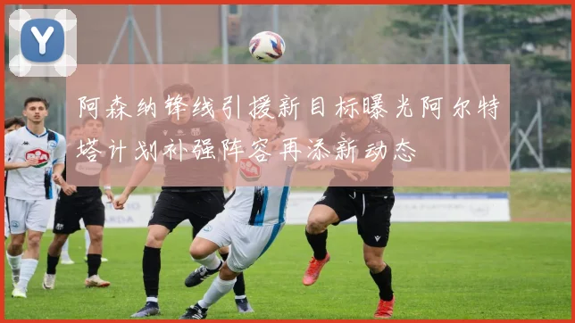 阿森纳锋线引援新目标曝光阿尔特塔计划补强阵容再添新动态