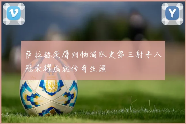 萨拉赫荣膺利物浦队史第三射手八冠荣耀成就传奇生涯