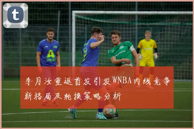 李月汝重返首发引发WNBA内线竞争新格局及轮换策略分析