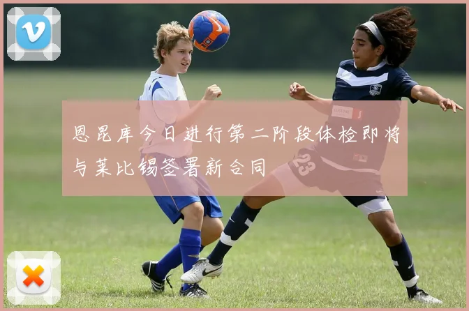 恩昆库今日进行第二阶段体检即将与莱比锡签署新合同