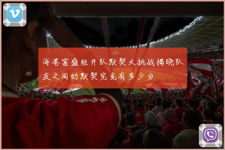 海港富盛经开队默契大挑战揭晓队友之间的默契究竟有多少分