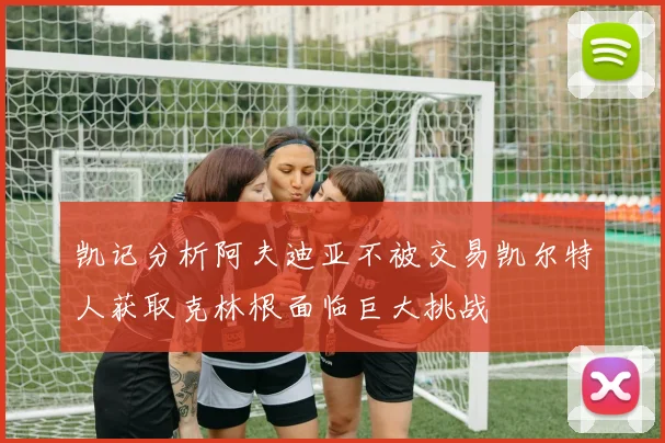 凯记分析阿夫迪亚不被交易凯尔特人获取克林根面临巨大挑战