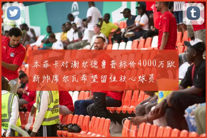 本菲卡对谢尔德鲁普标价4000万欧新帅席尔瓦希望留住核心球员