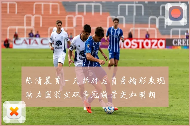 陈清晨贾一凡拆对后首秀精彩表现助力国羽女双争冠前景更加明朗