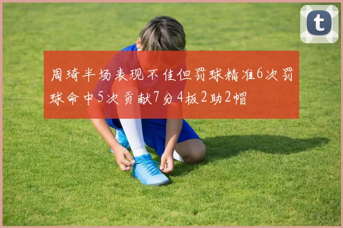 周琦半场表现不佳但罚球精准6次罚球命中5次贡献7分4板2助2帽