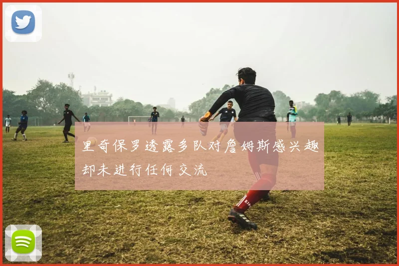 里奇保罗透露多队对詹姆斯感兴趣却未进行任何交流