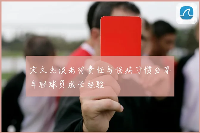 宋文杰谈老将责任与伤病习惯分享年轻球员成长经验