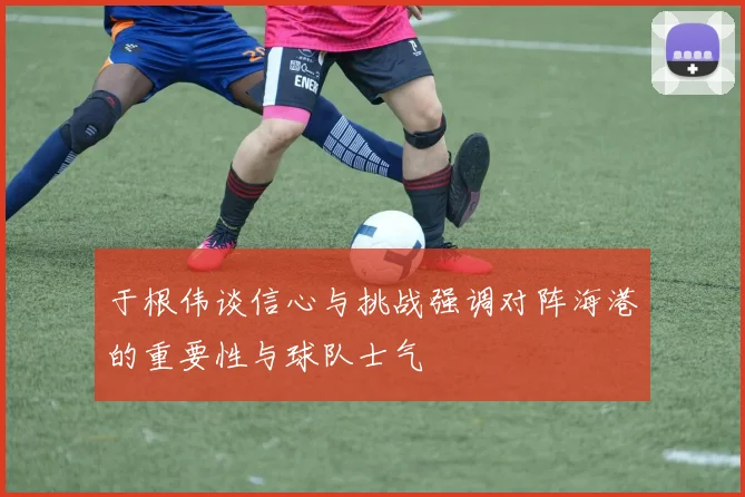 于根伟谈信心与挑战强调对阵海港的重要性与球队士气