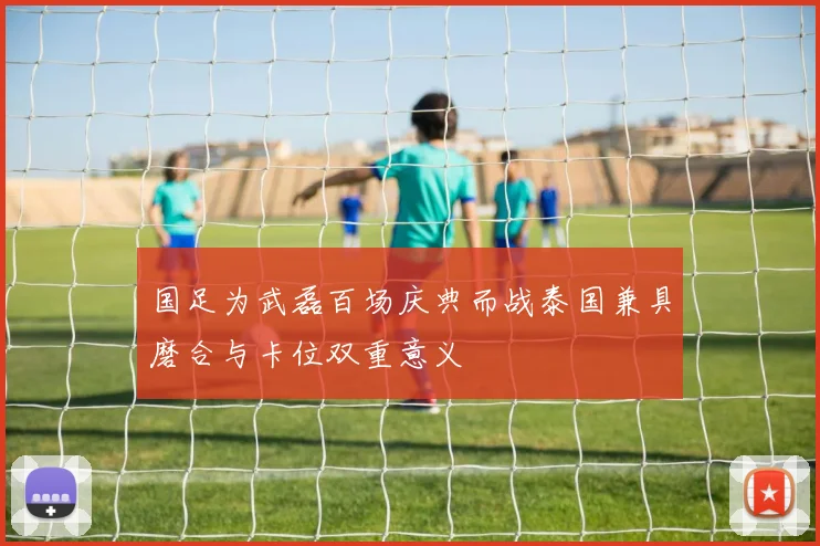 国足为武磊百场庆典而战泰国兼具磨合与卡位双重意义