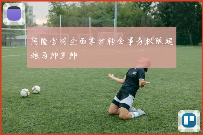 阿隆索将全面掌控转会事务权限超越马帅罗帅