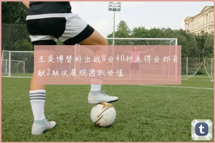 王奕博替补出战8分40秒未得分却贡献2助攻展现团队价值
