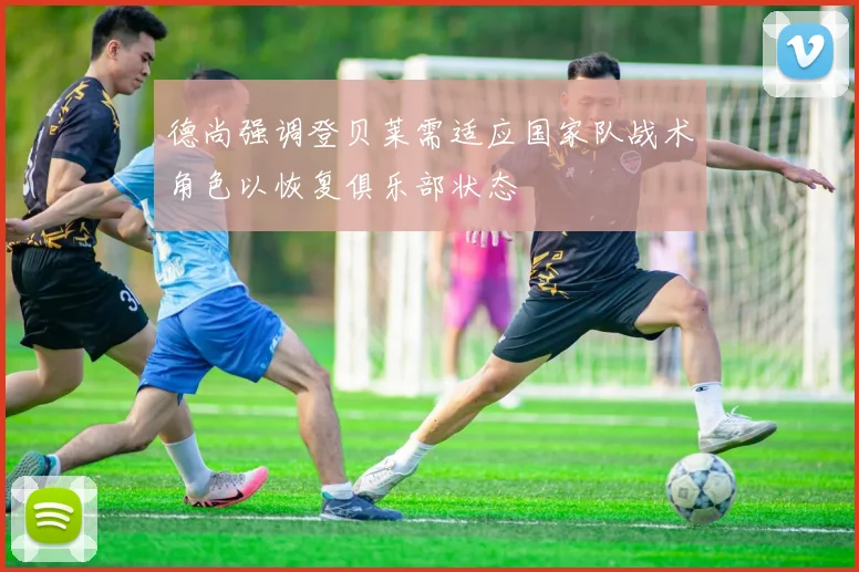 德尚强调登贝莱需适应国家队战术角色以恢复俱乐部状态