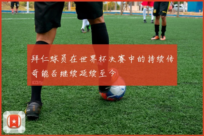 拜仁球员在世界杯决赛中的持续传奇能否继续延续至今