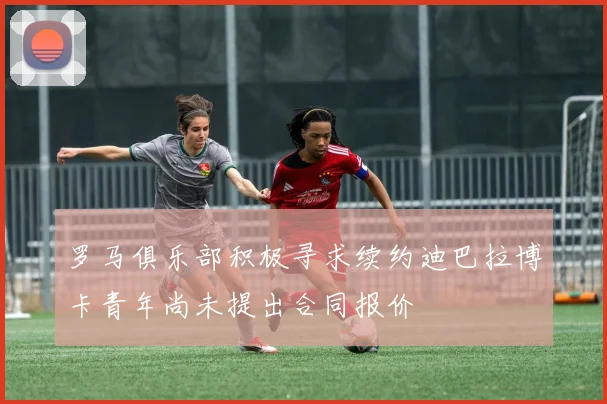罗马俱乐部积极寻求续约迪巴拉博卡青年尚未提出合同报价