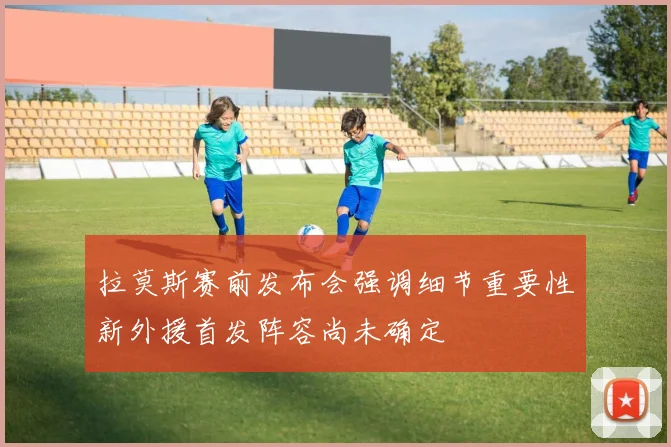 拉莫斯赛前发布会强调细节重要性新外援首发阵容尚未确定