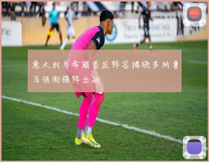 意大利与希腊首发阵容揭晓多纳鲁马领衔强阵出战