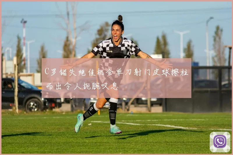 C罗错失绝佳机会单刀射门皮球擦柱而出令人扼腕叹息