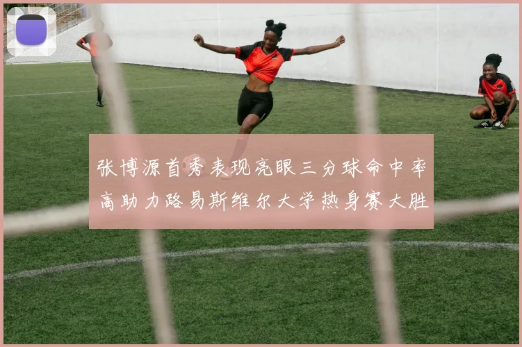 张博源首秀表现亮眼三分球命中率高助力路易斯维尔大学热身赛大胜