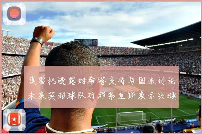 莫雷托透露姆希塔良将与国米讨论未来英超球队对邓弗里斯表示兴趣